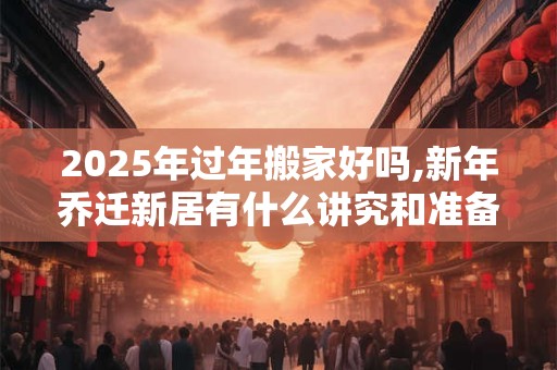 2025年过年搬家好吗,新年乔迁新居有什么讲究和准备的？