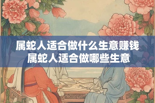 属蛇人适合做什么生意赚钱 属蛇人适合做哪些生意