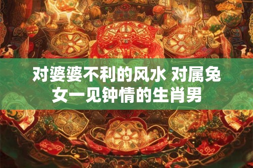 对婆婆不利的风水 对属兔女一见钟情的生肖男
