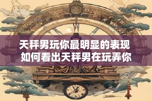 天秤男玩你最明显的表现 如何看出天秤男在玩弄你