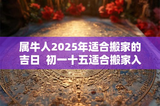 属牛人2025年适合搬家的吉日  初一十五适合搬家入宅不