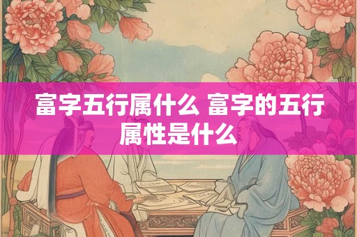 富字五行属什么 富字的五行属性是什么