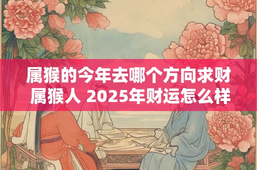 属猴的今年去哪个方向求财 属猴人 2025年财运怎么样