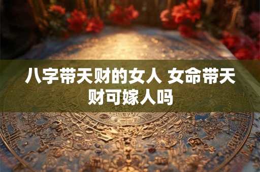 八字带天财的女人 女命带天财可嫁人吗