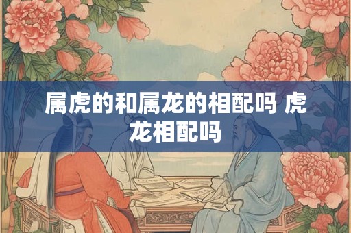 属虎的和属龙的相配吗 虎龙相配吗