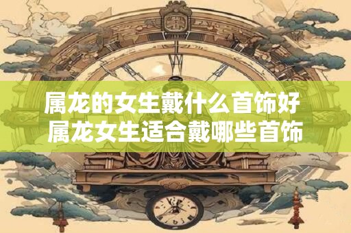 属龙的女生戴什么首饰好 属龙女生适合戴哪些首饰