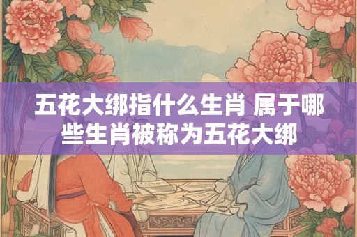 五花大绑指什么生肖 属于哪些生肖被称为五花大绑