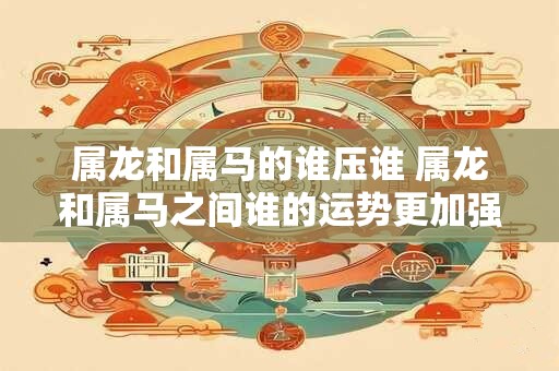 属龙和属马的谁压谁 属龙和属马之间谁的运势更加强劲