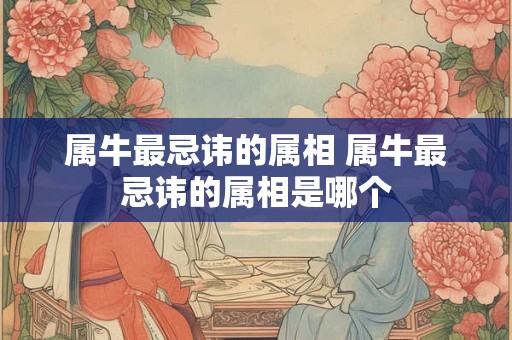 属牛最忌讳的属相 属牛最忌讳的属相是哪个