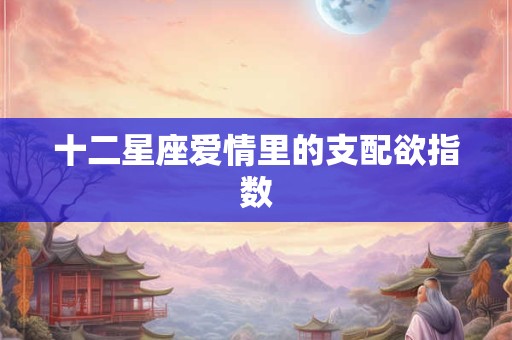 十二星座爱情里的支配欲指数