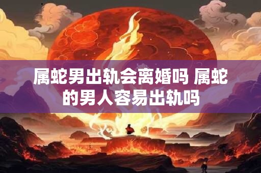 属蛇男出轨会离婚吗 属蛇的男人容易出轨吗