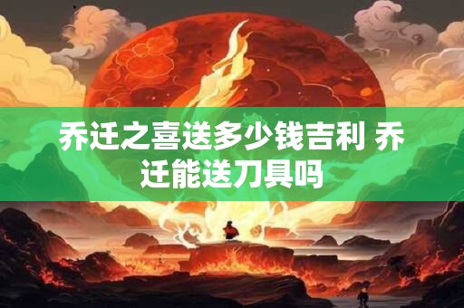 乔迁之喜送多少钱吉利 乔迁能送刀具吗 乔迁之喜送多少钱吉利 乔迁能送刀具吗