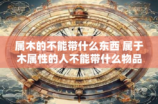 属木的不能带什么东西 属于木属性的人不能带什么物品