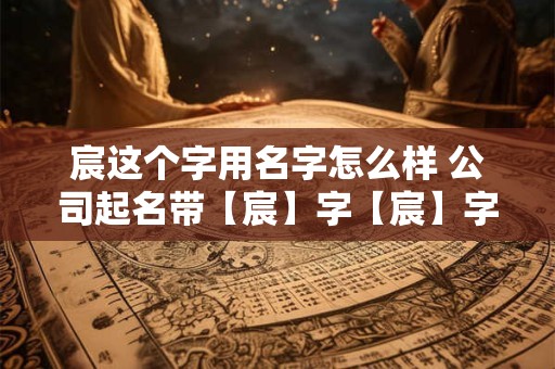 宸这个字用名字怎么样 公司起名带【宸】字【宸】字如何起名吉利又大气