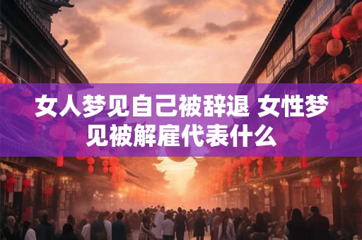 女人梦见自己被辞退 女性梦见被解雇代表什么