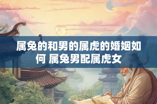属兔的和男的属虎的婚姻如何 属兔男配属虎女