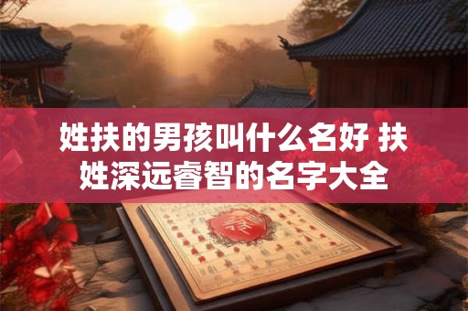 姓扶的男孩叫什么名好 扶姓深远睿智的名字大全