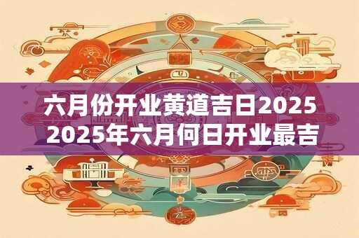 六月份开业黄道吉日2025 2025年六月何日开业最吉