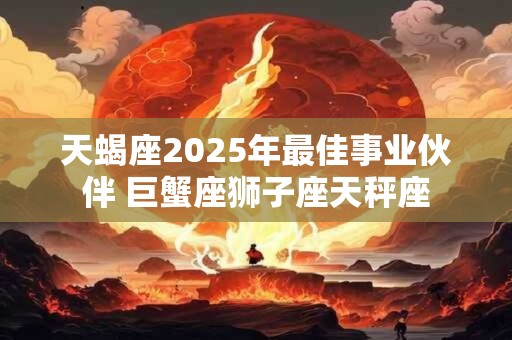 天蝎座2025年最佳事业伙伴 巨蟹座狮子座天秤座