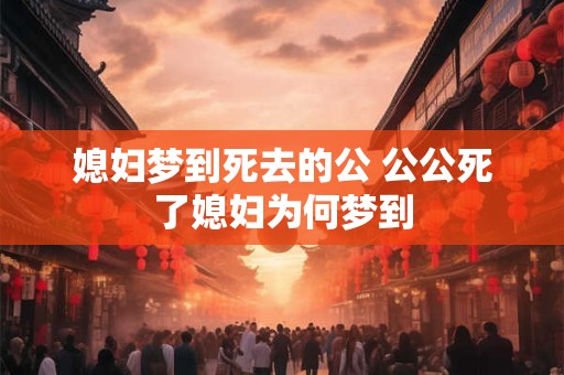 媳妇梦到死去的公 公公死了媳妇为何梦到