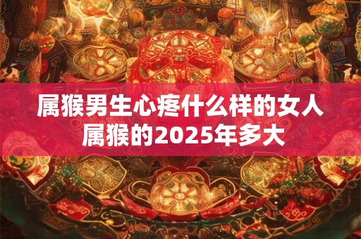 属猴男生心疼什么样的女人 属猴的2025年多大 属猴男生心疼什么样的女人 属猴的2025年多大