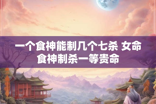 一个食神能制几个七杀 女命食神制杀一等贵命