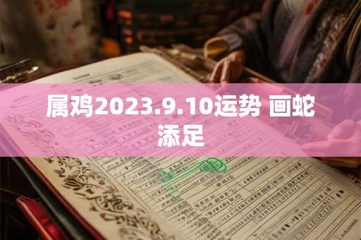 属鸡2023.9.10运势 画蛇添足