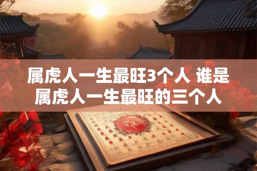 属虎人一生最旺3个人 谁是属虎人一生最旺的三个人