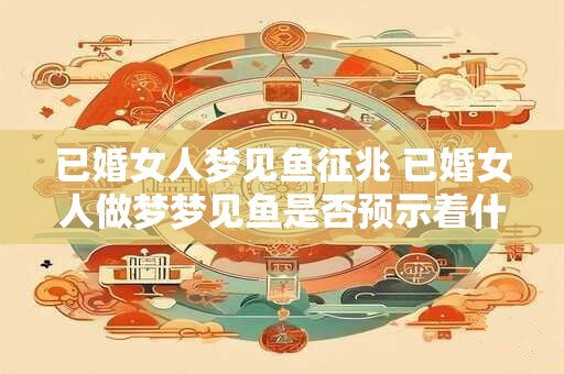 已婚女人梦见鱼征兆 已婚女人做梦梦见鱼是否预示着什么 已婚女人梦见鱼征兆 已婚女人做梦梦见鱼是否预示着什么