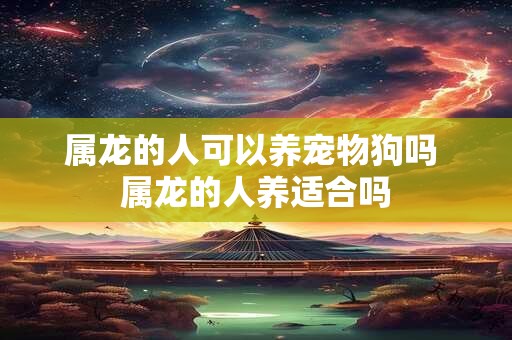 属龙的人可以养宠物狗吗 属龙的人养适合吗 属龙的人可以养宠物狗吗 属龙的人养适合吗