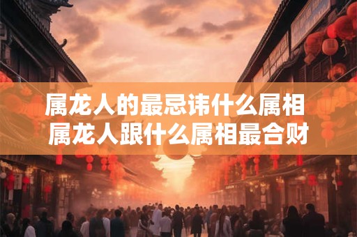 属龙人的最忌讳什么属相 属龙人跟什么属相最合财