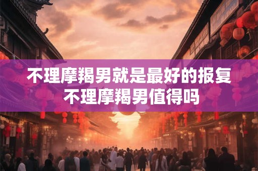 不理摩羯男就是最好的报复 不理摩羯男值得吗