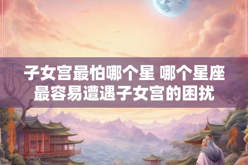 子女宫最怕哪个星 哪个星座最容易遭遇子女宫的困扰