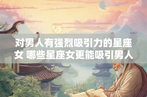 对男人有强烈吸引力的星座女 哪些星座女更能吸引男人