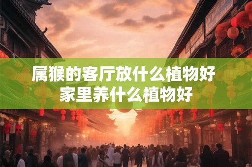 属猴的客厅放什么植物好 家里养什么植物好