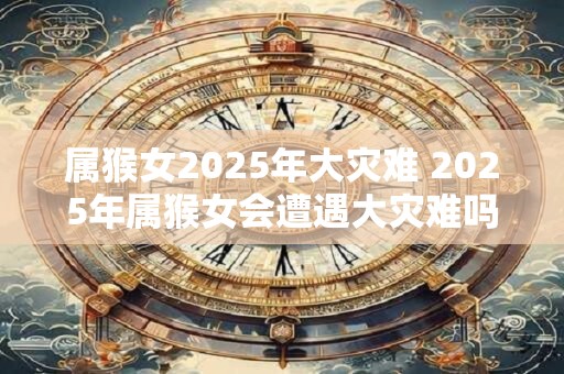 属猴女2025年大灾难 2025年属猴女会遭遇大灾难吗