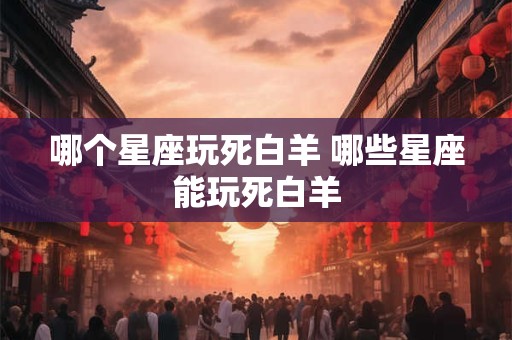 哪个星座玩死白羊 哪些星座能玩死白羊 哪个星座玩死白羊 哪些星座能玩死白羊