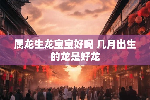 属龙生龙宝宝好吗 几月出生的龙是好龙
