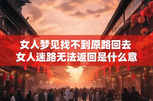女人梦见找不到原路回去 女人迷路无法返回是什么意味
