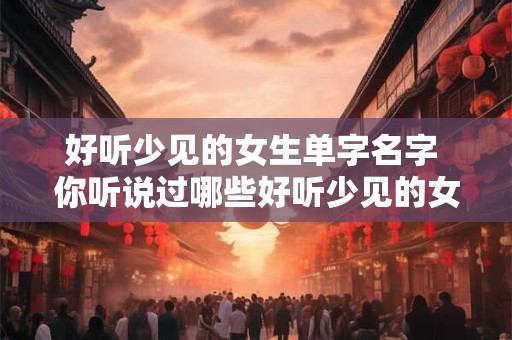 好听少见的女生单字名字 你听说过哪些好听少见的女生单字名字
