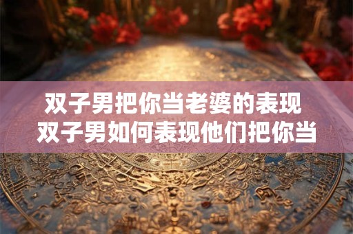 双子男把你当老婆的表现 双子男如何表现他们把你当作老婆