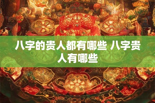 八字的贵人都有哪些 八字贵人有哪些 八字的贵人都有哪些 八字贵人有哪些