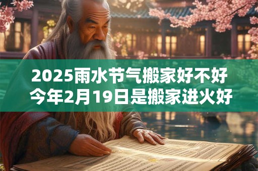 2025雨水节气搬家好不好 今年2月19日是搬家进火好日子吗