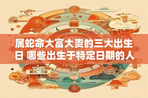 属蛇命大富大贵的三大出生日 哪些出生于特定日期的人属蛇命注定会大富大贵