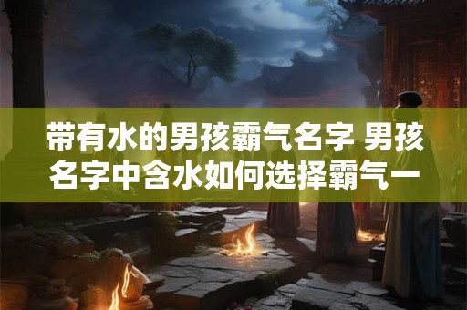 带有水的男孩霸气名字 男孩名字中含水如何选择霸气一点