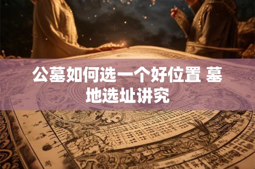 公墓如何选一个好位置 墓地选址讲究