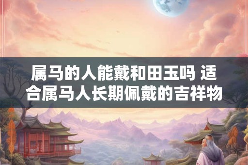 属马的人能戴和田玉吗 适合属马人长期佩戴的吉祥物