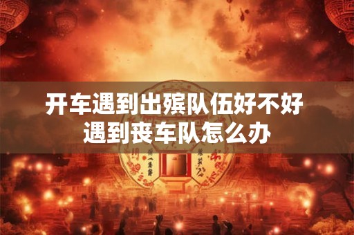 开车遇到出殡队伍好不好 遇到丧车队怎么办