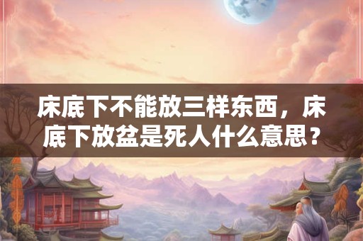 床底下不能放三样东西，床底下放盆是死人什么意思？