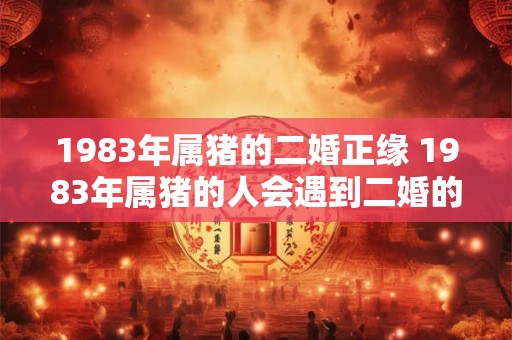 1983年属猪的二婚正缘 1983年属猪的人会遇到二婚的正缘吗